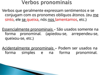 Verbos que geralmente expressam sentimentos e se
conjugam com os pronomes oblíquos átonos. (eu me
sinto, ele se queixa, nós nos lamentamos, etc.)
Essencialmente pronominais – São usados somente na
forma pronominal. (apiedou-se, arrependeu-se,
queixou-se, etc.)
Acidentalmente pronominais – Podem ser usados na
forma simples e na forma pronominal.
 