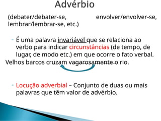 (debater/debater-se, envolver/envolver-se,
lembrar/lembrar-se, etc.)
 É uma palavra invariável que se relaciona ao
verbo para indicar circunstâncias (de tempo, de
lugar, de modo etc.) em que ocorre o fato verbal.
Velhos barcos cruzam vagarosamente o rio.
 Locução adverbial – Conjunto de duas ou mais
palavras que têm valor de advérbio.
 
