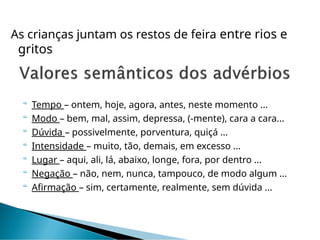 As crianças juntam os restos de feira entre rios e
gritos
 Tempo – ontem, hoje, agora, antes, neste momento ...
 Modo – bem, mal, assim, depressa, (-mente), cara a cara...
 Dúvida – possivelmente, porventura, quiçá ...
 Intensidade – muito, tão, demais, em excesso ...
 Lugar – aqui, ali, lá, abaixo, longe, fora, por dentro ...
 Negação – não, nem, nunca, tampouco, de modo algum ...
 Afirmação – sim, certamente, realmente, sem dúvida ...
 