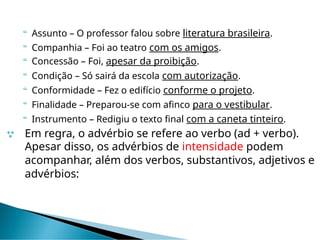  Assunto – O professor falou sobre literatura brasileira.
 Companhia – Foi ao teatro com os amigos.
 Concessão – Foi, apesar da proibição.
 Condição – Só sairá da escola com autorização.
 Conformidade – Fez o edifício conforme o projeto.
 Finalidade – Preparou-se com afinco para o vestibular.
 Instrumento – Redigiu o texto final com a caneta tinteiro.
 Em regra, o advérbio se refere ao verbo (ad + verbo).
Apesar disso, os advérbios de intensidade podem
acompanhar, além dos verbos, substantivos, adjetivos e
advérbios:
 