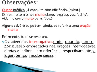 Quase médico, já consulta com eficiência. (subst.)
O menino tem olhos muito claros, expressivos. (adj.) A
vida lhe corre muito bem. (adv.)
Alguns advérbios podem, ainda, se referir a uma oração
inteira:
Felizmente, tudo se resolveu.
Os advérbios interrogativosonde, quando, como e
por quesão empregados nas orações interrogativas
diretas e indiretas em referência, respectivamente, a
lugar, tempo, modoe causa.
 