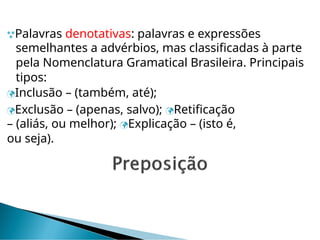 Palavras denotativas: palavras e expressões
semelhantes a advérbios, mas classificadas à parte
pela Nomenclatura Gramatical Brasileira. Principais
tipos:
Inclusão – (também, até);
Exclusão – (apenas, salvo); Retificação
– (aliás, ou melhor); Explicação – (isto é,
ou seja).
 