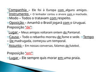 
Companhia – Ele foi à Europa com alguns amigos.

Instrumento – O lenhador cortou a árvore com o machado.
Modo – Todos o tratavam com respeito.
Oposição – Amanhã o Brasil jogará com o Uruguai.
Preposição “de”:

Lugar – Meus amigos voltaram ontem do Pantanal.
Causa – Todo o rebanho morreu de fome e sede. Tempo
– De madrugada, começou um temporal.

Assunto – Em nossas conversas, falamos de futebol.
Preposição “em”:
Lugar – Ele sempre quis morar em uma praia.
 
