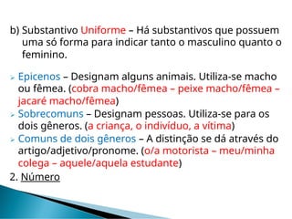 b) Substantivo Uniforme – Há substantivos que possuem
uma só forma para indicar tanto o masculino quanto o
feminino.
 Epicenos – Designam alguns animais. Utiliza-se macho
ou fêmea. (cobra macho/fêmea – peixe macho/fêmea –
jacaré macho/fêmea)
 Sobrecomuns – Designam pessoas. Utiliza-se para os
dois gêneros. (a criança, o indivíduo, a vítima)
 Comuns de dois gêneros – A distinção se dá através do
artigo/adjetivo/pronome. (o/a motorista – meu/minha
colega – aquele/aquela estudante)
2. Número
 