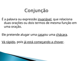 É a palavra ou expressão invariável, que relaciona
duas orações ou dois termos de mesma função em
uma oração.
Ele pretende alugar uma casaou uma chácara.
Vá rápido, pois já está começando a chover.
 