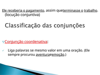 Ele receberia o pagamento, assim queterminasse o trabalho.
(locução conjuntiva)
Conjunção coordenativa:
 Liga palavras se mesmo valor em uma oração. (Ele
sempre procurou aventuraeemoção.)
 