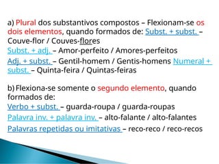 a) Plural dos substantivos compostos – Flexionam-se os
dois elementos, quando formados de: Subst. + subst. –
Couve-flor / Couves-flores
Subst. + adj. – Amor-perfeito / Amores-perfeitos
Adj. + subst. – Gentil-homem / Gentis-homens Numeral +
subst. – Quinta-feira / Quintas-feiras
b) Flexiona-se somente o segundo elemento, quando
formados de:
Verbo + subst. – guarda-roupa / guarda-roupas
Palavra inv. + palavra inv. – alto-falante / alto-falantes
Palavras repetidas ou imitativas – reco-reco / reco-recos
 