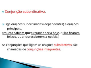  Conjunção subordinativa:
 Liga orações subordinadas (dependentes) a orações
principais.
(Poucos sabiam quea reunião seria hoje. / Elas ficaram
felizes, quandoreceberem a notícia.)
As conjunções que ligam as orações substantivas são
chamadas de conjunções integrantes.
 