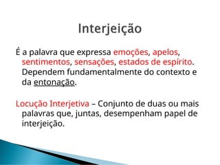 É a palavra que expressa emoções, apelos,
sentimentos, sensações, estados de espírito.
Dependem fundamentalmente do contexto e
da entonação.
Locução Interjetiva – Conjunto de duas ou mais
palavras que, juntas, desempenham papel de
interjeição.
 