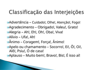 Advertência – Cuidado!, Olhe!, Atenção!, Fogo!
Agradecimento – Obrigado!, Valeu!, Grato!
Alegria – Ah!, Eh!, Oh!, Oba!, Viva!
Alívio – Ufa!, Ah!
Ânimo – Coragem!, Força!, Ânimo!
Apelo ou chamamento – Socorro!, Ei!, Ô!, Oi!,
Alô!, Psiu!, Ó de casa!
Aplauso – Muito bem!, Bravo!, Bis!, É isso aí!
 