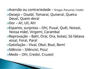 Aversão ou contrariedade – Droga!, Porcaria!, Credo!
Desejo – Oxalá!, Tomara!, Quisera!, Queira
Deus!, Quem dera!
Dor – Ai!, Ui!, Ah!
Espanto, surpresa – Oh!, Puxa!, Quê!, Nossa!,
Nossa mãe!, Virgem!, Caramba!
Reprovação – Bah!, Ora!, Ora, bolas!, Só faltava
essa!, Fora!, Para!
Satisfação – Viva!, Oba!, Boa!, Bem!
Silêncio – Silêncio!, Psiu!
Medo – Oh!, Credo!, Cruzes!
 