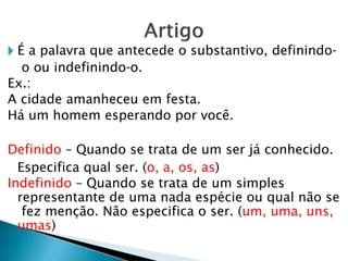 🞂 É a palavra que antecede o substantivo, definindo-
o ou indefinindo-o.
Ex.:
A cidade amanheceu em festa.
Há um homem esperando por você.
Definido – Quando se trata de um ser já conhecido.
Especifica qual ser. (o, a, os, as)
Indefinido – Quando se trata de um simples
representante de uma nada espécie ou qual não se
fez menção. Não especifica o ser. (um, uma, uns,
umas)
 