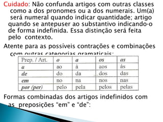 Cuidado: Não confunda artigos com outras classes
como a dos pronomes ou a dos numerais. Um(a)
será numeral quando indicar quantidade; artigo
quando se antepuser ao substantivo indicando-o
de forma indefinida. Essa distinção será feita
pelo contexto.
Atente para as possíveis contrações e combinações
com outras categorias gramaticais:
Formas combinadas dos artigos indefinidos com
as preposições “em” e “de”:
 