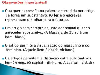 Observações importantes!!
▪Qualquer expressão ou palavra antecedida por artigo
se torna um substantivo. (O ler e o escrever
representam um olhar para o futuro.).
▪Um artigo será sempre adjunto adnominal quando
anteceder substantivo. (A Máscara do Zorro é um
bom filme.).
▪O artigo permite a visualização do masculino e do
feminino. (Aquele livro é do/da Alcione.).
▪Os artigos permitem a distinção entre substantivos
homônimos. (O capital – dinheiro. A capital – cidade)
 
