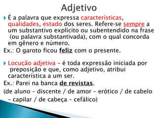 🞂 É a palavra que expressa características,
qualidades, estado dos seres. Refere-se sempre a
um substantivo explícito ou subentendido na frase
(ou palavra substantivada), com o qual concorda
em gênero e número.
Ex.: O garoto ficou feliz com o presente.
🞂 Locução adjetiva – é toda expressão iniciada por
preposição e que, como adjetivo, atribui
característica a um ser.
Ex.: Parei na banca de revistas.
(de aluno – discente / de amor – erótico / de cabelo
– capilar / de cabeça – cefálico)
 