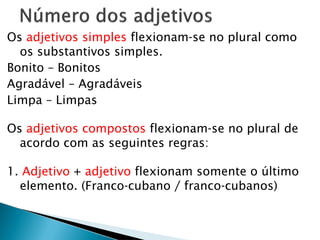 Os adjetivos simples flexionam-se no plural como
os substantivos simples.
Bonito – Bonitos
Agradável – Agradáveis
Limpa – Limpas
Os adjetivos compostos flexionam-se no plural de
acordo com as seguintes regras:
1. Adjetivo + adjetivo flexionam somente o último
elemento. (Franco-cubano / franco-cubanos)
 