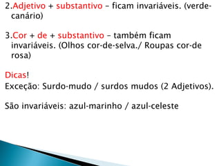 2.Adjetivo + substantivo – ficam invariáveis. (verde-
canário)
3.Cor + de + substantivo – também ficam
invariáveis. (Olhos cor-de-selva./ Roupas cor-de
rosa)
Dicas!
Exceção: Surdo-mudo / surdos mudos (2 Adjetivos).
São invariáveis: azul-marinho / azul-celeste
 