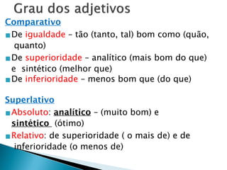 Comparativo
▪De igualdade – tão (tanto, tal) bom como (quão,
quanto)
▪De superioridade – analítico (mais bom do que)
e sintético (melhor que)
▪De inferioridade – menos bom que (do que)
Superlativo
▪Absoluto: analítico – (muito bom) e
sintético (ótimo)
▪Relativo: de superioridade ( o mais de) e de
inferioridade (o menos de)
 
