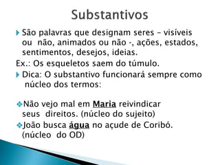 🞂 São palavras que designam seres – visíveis
ou não, animados ou não -, ações, estados,
sentimentos, desejos, ideias.
Ex.: Os esqueletos saem do túmulo.
🞂 Dica: O substantivo funcionará sempre como
núcleo dos termos:
❖Não vejo mal em Maria reivindicar
seus direitos. (núcleo do sujeito)
❖João busca água no açude de Coribó.
(núcleo do OD)
 