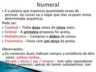 🞂 É a palavra que expressa quantidade exata de
pessoas ou coisas ou o lugar que elas ocupam numa
determinada sequência.
Pode ser:
🞂 Cardinal – Tinha duas notas de cinco reais.
🞂 Ordinal – A primeira proposta foi aceita.
🞂 Multiplicativo – Comprou o dobro de coisas.
🞂 Fracionário – Ficou com um terço da grana.
Observações:
▪Os numerais duais indicam sempre a existência de dois
seres: ambos/ambas.
▪Década / dúzia / par / novena – tem valor equivalente
ao dos numerais, apesar de serem substantivos. (ver
coletivo)
 
