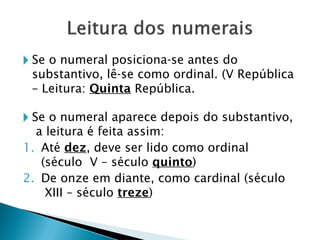 🞂 Se o numeral posiciona-se antes do
substantivo, lê-se como ordinal. (V República
– Leitura: Quinta República.
🞂 Se o numeral aparece depois do substantivo,
a leitura é feita assim:
1. Até dez, deve ser lido como ordinal
(século V – século quinto)
2. De onze em diante, como cardinal (século
XIII – século treze)
 