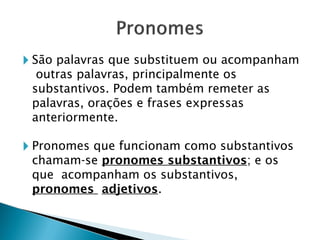 🞂 São palavras que substituem ou acompanham
outras palavras, principalmente os
substantivos. Podem também remeter as
palavras, orações e frases expressas
anteriormente.
🞂 Pronomes que funcionam como substantivos
chamam-se pronomes substantivos; e os
que acompanham os substantivos,
pronomes adjetivos.
 