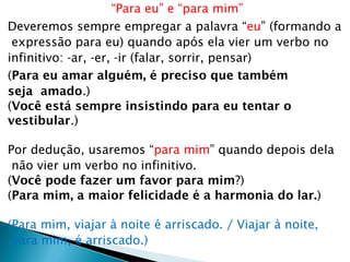 “Para eu” e “para mim”
Deveremos sempre empregar a palavra “eu” (formando a
expressão para eu) quando após ela vier um verbo no
infinitivo: -ar, -er, -ir (falar, sorrir, pensar)
(Para eu amar alguém, é preciso que também
seja amado.)
(Você está sempre insistindo para eu tentar o
vestibular.)
Por dedução, usaremos “para mim” quando depois dela
não vier um verbo no infinitivo.
(Você pode fazer um favor para mim?)
(Para mim, a maior felicidade é a harmonia do lar.)
(Para mim, viajar à noite é arriscado. / Viajar à noite,
para mim, é arriscado.)
 