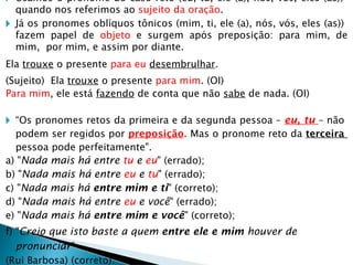 🞂 Usamos o pronome do caso reto (eu, tu, ele (a), nós, vós, eles (as))
quando nos referimos ao sujeito da oração.
🞂 Já os pronomes oblíquos tônicos (mim, ti, ele (a), nós, vós, eles (as))
fazem papel de objeto e surgem após preposição: para mim, de
mim, por mim, e assim por diante.
Ela trouxe o presente para eu desembrulhar.
(Sujeito) Ela trouxe o presente para mim. (OI)
Para mim, ele está fazendo de conta que não sabe de nada. (OI)
🞂 “Os pronomes retos da primeira e da segunda pessoa – eu, tu – não
podem ser regidos por preposição. Mas o pronome reto da terceira
pessoa pode perfeitamente".
a) "Nada mais há entre tu e eu" (errado);
b) "Nada mais há entre eu e tu" (errado);
c) "Nada mais há entre mim e ti" (correto);
d) "Nada mais há entre eu e você" (errado);
e) "Nada mais há entre mim e você" (correto);
f) "Creio que isto baste a quem entre ele e mim houver de
pronunciar"
(Rui Barbosa) (correto).
 
