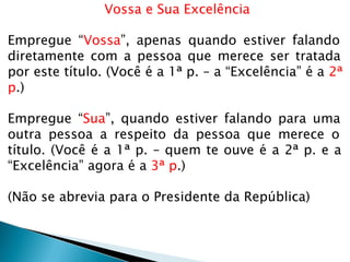 Vossa e Sua Excelência
Empregue “Vossa”, apenas quando estiver falando
diretamente com a pessoa que merece ser tratada
por este título. (Você é a 1ª p. – a “Excelência” é a 2ª
p.)
Empregue “Sua”, quando estiver falando para uma
outra pessoa a respeito da pessoa que merece o
título. (Você é a 1ª p. – quem te ouve é a 2ª p. e a
“Excelência” agora é a 3ª p.)
(Não se abrevia para o Presidente da República)
 