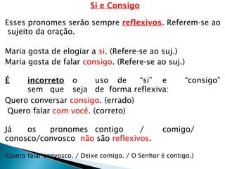 Si e Consigo
Esses pronomes serão sempre reflexivos. Referem-se ao
sujeito da oração.
Maria gosta de elogiar a si. (Refere-se ao suj.)
Maria gosta de falar consigo. (Refere-se ao suj.)
É incorreto o uso de “si” e “consigo”
sem que seja de forma reflexiva:
Quero conversar consigo. (errado)
Quero falar com você. (correto)
Já os pronomes contigo / comigo/
conosco/convosco não são reflexivos.
(Quero falar convosco. / Deixe comigo. / O Senhor é contigo.)
 