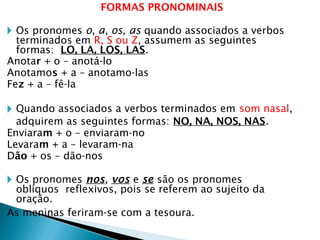 FORMAS PRONOMINAIS
🞂 Os pronomes o, a, os, as quando associados a verbos
terminados em R, S ou Z, assumem as seguintes
formas: LO, LA, LOS, LAS.
Anotar + o – anotá-lo
Anotamos + a – anotamo-las
Fez + a – fê-la
🞂 Quando associados a verbos terminados em som nasal,
adquirem as seguintes formas: NO, NA, NOS, NAS.
Enviaram + o – enviaram-no
Levaram + a – levaram-na
Dão + os – dão-nos
🞂 Os pronomes nos, vos e se são os pronomes
oblíquos reflexivos, pois se referem ao sujeito da
oração.
As meninas feriram-se com a tesoura.
 