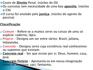 ❖Gosto de Direito Penal. (núcleo do OI)
❖Os cursistas tem necessidade de uma boa apostila. (núcleo
o CN)
❖O curso foi anulado pela justiça. (núcleo do agente da
passiva)
Classificação:
⮚Comum – Refere-se a muitos seres ou coisas de uma só
espécie: caderno, lápis.
⮚Próprio – Designa um ser entre vários: Brasil, Juliana,
Indaiatuba.
⮚Concreto – Designa seres cuja existência real conhecemos
ou supomos que existam.
⮚Concreto real – Ser que existe por si: Deus, homem, casa,
José.
⮚Concreto fictício – Apresenta-se em nossa imaginação
como se existisse: saci, fantasma.
 