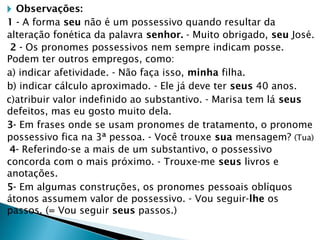 🞂 Observações:
1 - A forma seu não é um possessivo quando resultar da
alteração fonética da palavra senhor. - Muito obrigado, seu José.
2 - Os pronomes possessivos nem sempre indicam posse.
Podem ter outros empregos, como:
a) indicar afetividade. - Não faça isso, minha filha.
b) indicar cálculo aproximado. - Ele já deve ter seus 40 anos.
c)atribuir valor indefinido ao substantivo. - Marisa tem lá seus
defeitos, mas eu gosto muito dela.
3- Em frases onde se usam pronomes de tratamento, o pronome
possessivo fica na 3ª pessoa. - Você trouxe sua mensagem? (Tua)
4- Referindo-se a mais de um substantivo, o possessivo
concorda com o mais próximo. - Trouxe-me seus livros e
anotações.
5- Em algumas construções, os pronomes pessoais oblíquos
átonos assumem valor de possessivo. - Vou seguir-lhe os
passos. (= Vou seguir seus passos.)
 