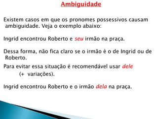 Ambiguidade
Existem casos em que os pronomes possessivos causam
ambiguidade. Veja o exemplo abaixo:
Ingrid encontrou Roberto e seu irmão na praça.
Dessa forma, não fica claro se o irmão é o de Ingrid ou de
Roberto.
Para evitar essa situação é recomendável usar dele
(+ variações).
Ingrid encontrou Roberto e o irmão dela na praça.
 