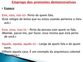 Emprego dos pronomes demonstrativos
🞂 Espaço:
Este, esta, isto (s)– Perto de quem fala.
(Este relógio de bolso que eu estou usando pertence a meu
avô.)
Esse, essa, isso (s) – Perto da pessoa com quem se fala.
(Mamãe, passe-me, por favor, essa revista que está perto
de você.)
Aquele, aquela, aquilo (s) – Longe de quem fala e de quem
ouve.
(Olhem aquela casa. É um exemplo da arquitetura colonial
brasileira.)
 