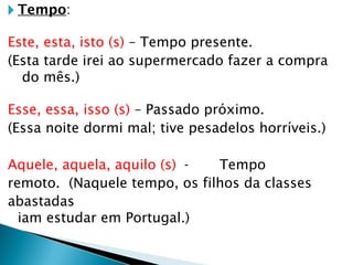🞂 Tempo:
Este, esta, isto (s) – Tempo presente.
(Esta tarde irei ao supermercado fazer a compra
do mês.)
Esse, essa, isso (s) – Passado próximo.
(Essa noite dormi mal; tive pesadelos horríveis.)
Aquele, aquela, aquilo (s) - Tempo
remoto. (Naquele tempo, os filhos da classes
abastadas
iam estudar em Portugal.)
 