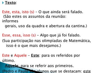🞂 Texto:
Este, esta, isto (s) – O que ainda será falado.
(São estes os assuntos da reunião:
informes
gerais, uso da quadra e abertura da cantina.)
Esse, essa, isso (s) – Algo que já foi falado.
(Sua participação nas olimpíadas de Matemática,
isso é o que mais desejamos.)
Este e Aquele – Este: para os referidos por
último.
Aquele: para se referir aos primeiros.
(Pedro e Paulo são alunos que se destacam: este
 