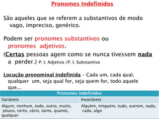 Pronomes Indefinidos
São aqueles que se referem a substantivos de modo
vago, impreciso, genérico.
Podem ser pronomes substantivos ou
pronomes adjetivos.
(Certas pessoas agem como se nunca tivessem nada
a perder.) P. I. Adjetivo /P. I. Substantivo
Locução pronominal indefinida – Cada um, cada qual,
qualquer um, seja qual for, seja quem for, todo aquele
que...
Cada um deve se esforçar para alcançar a meta.
Qualquer um pode ganhar essa luta.
A
Pronomes indefinidos
Variáveis Invariáveis
Algum, nenhum, todo, outro, muito,
pouco, certo, vário, tanto, quanto,
qualquer
Alguém, ninguém, tudo, outrem, nada,
cada, algo
 