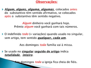 Observações:
🞂 Algum, alguns, alguma, algumas, colocados antes
do substantivo têm sentido afirmativo, se colocados
após o substantivo têm sentido negativo.
Algum dinheiro você ganhará hoje.
Prêmio algum você ganhará com tais números.
🞂 O indefinido todo (+ variações) quando usado no singular,
sem artigo, tem sentido qualquer, cada um.
Aos domingos toda família vai à missa.
🞂 Se usado no singular seguido de artigo indica
totalidade, inteiro.
Aos domingos toda a igreja fica cheia de fiéis.
 