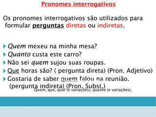 Pronomes interrogativos
Os pronomes interrogativos são utilizados para
formular perguntas diretas ou indiretas.
🞂 Quem mexeu na minha mesa?
🞂 Quanto custa este carro?
🞂 Não sei quem sujou suas roupas.
🞂 Que horas são? ( pergunta direta) (Pron. Adjetivo)
🞂 Gostaria de saber quem falou na reunião.
(pergunta indireta) (Pron. Subst.)
Pronome Interrogativo
Quem, que, qual (e variações), quanto (e variações).
 