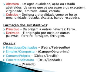 ⮚Abstrato – Designa qualidade, ação ou estado
abstraídos de seres que os possuam e os executem:
virgindade, amizade, amor, corrida.
⮚Coletivo – Designa a pluralidade como se fosse
uma unidade: boiada, alcateia, bando, esquadra.
Formação dos substantivos:
⮚Primitivo – Dá origem a outras palavras: Ferro.
⮚Derivado – É originado por meio de outras
palavras: ferreiro, ferragem, ferrugem.
Ou seja:
🞂 Primitivos/Derivados – (Pedra/Pedregulho)
🞂 Simples/Composto – (Campo/Obra-prima)
🞂 Comum/Próprio – (Cidade/Brasília)
🞂 Concreto/Abstrato – (Deus/Bondade)
🞂 Coletivo – (Manada)
 