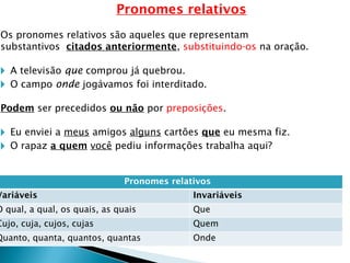 Pronomes relativos
Os pronomes relativos são aqueles que representam
substantivos citados anteriormente, substituindo-os na oração.
🞂 A televisão que comprou já quebrou.
🞂 O campo onde jogávamos foi interditado.
Podem ser precedidos ou não por preposições.
🞂 Eu enviei a meus amigos alguns cartões que eu mesma fiz.
🞂 O rapaz a quem você pediu informações trabalha aqui?
Pronomes relativos
Variáveis Invariáveis
O qual, a qual, os quais, as quais Que
Cujo, cuja, cujos, cujas Quem
Quanto, quanta, quantos, quantas Onde
 