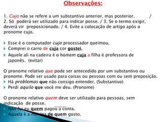 Observações:
1. Cujo não se refere a um substantivo anterior, mas posterior. /
2. Só poderá ser utilizado para indicar posse. / 3. Se o termo exigir,
deverá vir preposicionado. / 4. Evite a colocação de artigo após o
pronome cujo.
🞂 Esse é o computador cujo processador queimou.
🞂 Comprei o carro de cuja cor gostei.
🞂 Aquele ali na cadeira é o homem cuja a filha é professora de
japonês. (evitar)
O pronome relativo que pode ser antecedido por um substantivo ou
pronome. Pode ser usado para coisas ou pessoas com ou sem preposição.
🞂 Há problemas que não consigo entender. (Substantivo)
🞂 Perdi aquilo que você me deu. (Pronome)
O pronome relativo quem deve ser utilizado para pessoas, sem
indicação de posse.
🞂 Não fui eu quem pagou a conta.
🞂 Aquela é a menina de quem gosto.
 