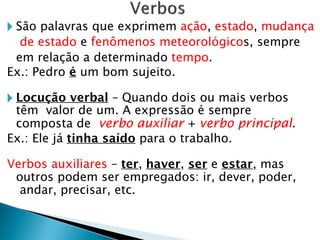 🞂 São palavras que exprimem ação, estado, mudança
de estado e fenômenos meteorológicos, sempre
em relação a determinado tempo.
Ex.: Pedro é um bom sujeito.
🞂 Locução verbal – Quando dois ou mais verbos
têm valor de um. A expressão é sempre
composta de verbo auxiliar + verbo principal.
Ex.: Ele já tinha saído para o trabalho.
Verbos auxiliares – ter, haver, ser e estar, mas
outros podem ser empregados: ir, dever, poder,
andar, precisar, etc.
 