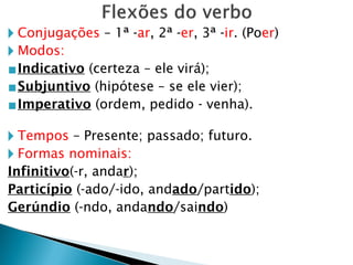 🞂 Conjugações – 1ª -ar, 2ª -er, 3ª -ir. (Poer)
🞂 Modos:
▪Indicativo (certeza – ele virá);
▪Subjuntivo (hipótese – se ele vier);
▪Imperativo (ordem, pedido - venha).
🞂 Tempos – Presente; passado; futuro.
🞂 Formas nominais:
Infinitivo(-r, andar);
Particípio (-ado/-ido, andado/partido);
Gerúndio (-ndo, andando/saindo)
 