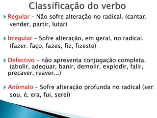 🞂 Regular – Não sofre alteração no radical. (cantar,
vender, partir, lutar)
🞂 Irregular – Sofre alteração, em geral, no radical.
(fazer: faço, fazes, fiz, fizeste)
🞂 Defectivo – não apresenta conjugação completa.
(abolir, adequar, banir, demolir, explodir, falir,
precaver, reaver...)
🞂 Anômalo – Sofre alteração profunda no radical (ser:
sou, é, era, fui, serei)
 