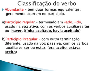 🞂 Abundante – tem duas formas equivalentes,
geralmente ocorrem no particípio.
a)Particípio regular – terminado em –ado, -ido,
usado na voz ativa, com os verbos auxiliares ter
ou haver. (tinha aceitado, havia aceitado)
b)Particípio irregular – com outra terminação
diferente, usado na voz passiva, com os verbos
auxiliares ser ou estar. (era aceito, estava
aceito)
 