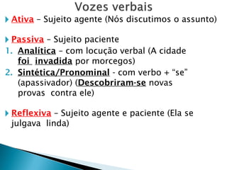 🞂 Ativa – Sujeito agente (Nós discutimos o assunto)
🞂 Passiva – Sujeito paciente
1. Analítica – com locução verbal (A cidade
foi invadida por morcegos)
2. Sintética/Pronominal - com verbo + “se”
(apassivador) (Descobriram-se novas
provas contra ele)
🞂 Reflexiva – Sujeito agente e paciente (Ela se
julgava linda)
 