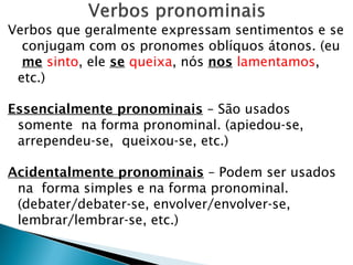 Verbos que geralmente expressam sentimentos e se
conjugam com os pronomes oblíquos átonos. (eu
me sinto, ele se queixa, nós nos lamentamos,
etc.)
Essencialmente pronominais – São usados
somente na forma pronominal. (apiedou-se,
arrependeu-se, queixou-se, etc.)
Acidentalmente pronominais – Podem ser usados
na forma simples e na forma pronominal.
(debater/debater-se, envolver/envolver-se,
lembrar/lembrar-se, etc.)
 
