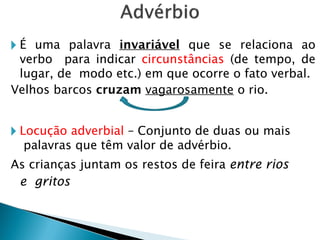 🞂 É uma palavra invariável que se relaciona ao
verbo para indicar circunstâncias (de tempo, de
lugar, de modo etc.) em que ocorre o fato verbal.
Velhos barcos cruzam vagarosamente o rio.
🞂 Locução adverbial – Conjunto de duas ou mais
palavras que têm valor de advérbio.
As crianças juntam os restos de feira entre rios
e gritos
 